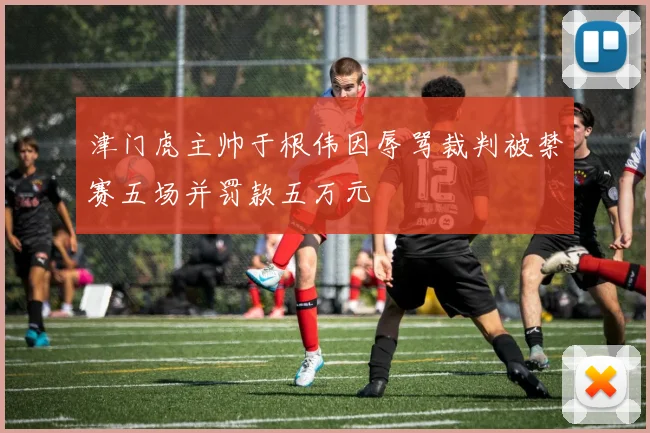 津门虎主帅于根伟因辱骂裁判被禁赛五场并罚款五万元