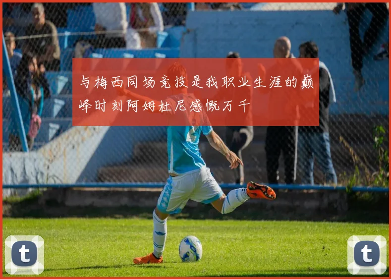 与梅西同场竞技是我职业生涯的巅峰时刻阿姆杜尼感慨万千