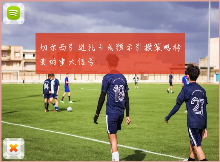 切尔西引进扎卡或预示引援策略转变的重大信号
