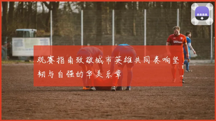 观赛指南致敬城市英雄共同奏响坚韧与自强的华美乐章