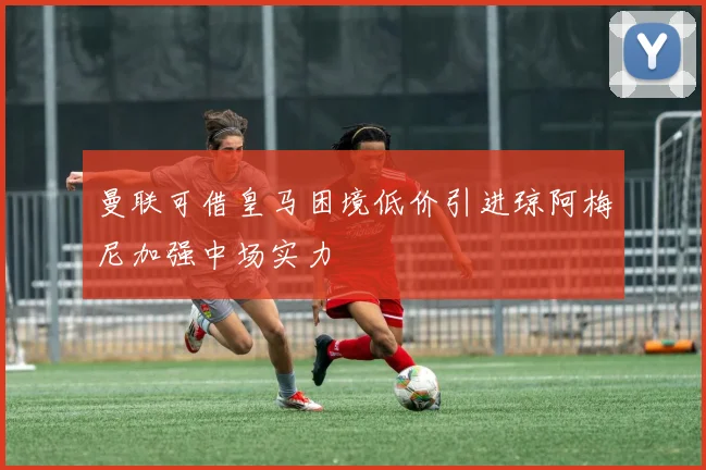 曼联可借皇马困境低价引进琼阿梅尼加强中场实力