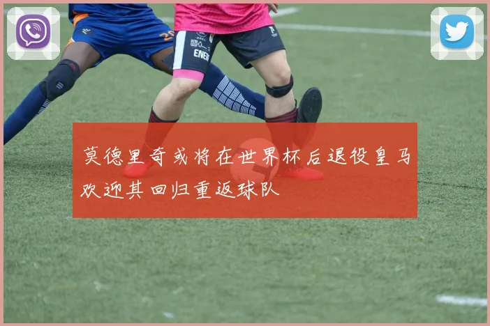 莫德里奇或将在世界杯后退役皇马欢迎其回归重返球队