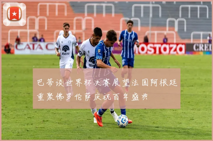 巴蒂谈世界杯决赛展望法国阿根廷重聚佛罗伦萨庆祝百年盛典