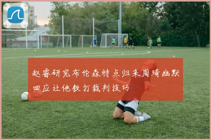 赵睿研究布伦森特点归来周琦幽默回应让他教打裁判技巧