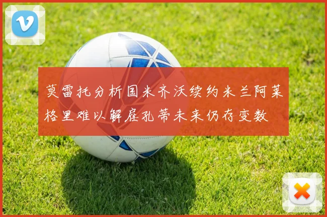 莫雷托分析国米齐沃续约米兰阿莱格里难以解雇孔蒂未来仍存变数
