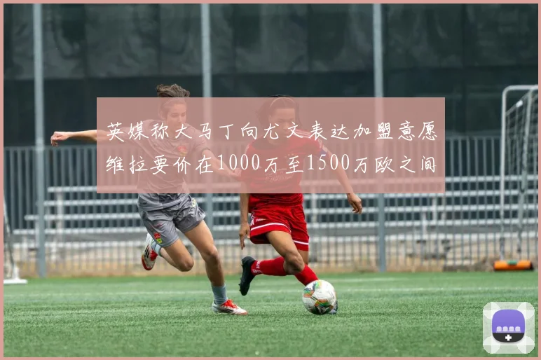 英媒称大马丁向尤文表达加盟意愿维拉要价在1000万至1500万欧之间