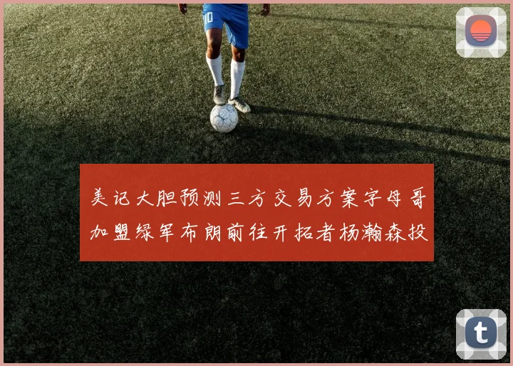 美记大胆预测三方交易方案字母哥加盟绿军布朗前往开拓者杨瀚森投奔雄鹿