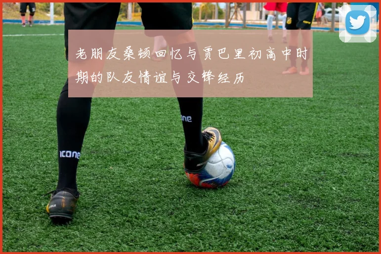 老朋友桑顿回忆与贾巴里初高中时期的队友情谊与交锋经历