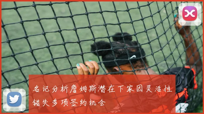 名记分析詹姆斯潜在下家因灵活性错失多项签约机会