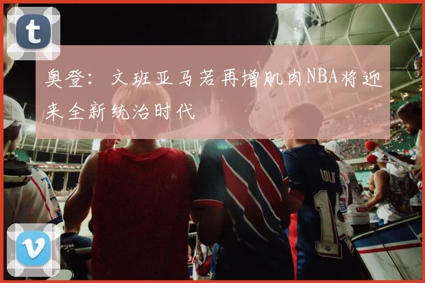 奥登：文班亚马若再增肌肉NBA将迎来全新统治时代