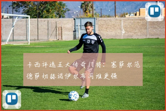 卡西评选五大传奇门将：塞萨尔范德萨切赫诺伊尔布冯谁更强
