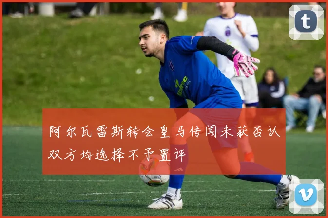 阿尔瓦雷斯转会皇马传闻未获否认双方均选择不予置评