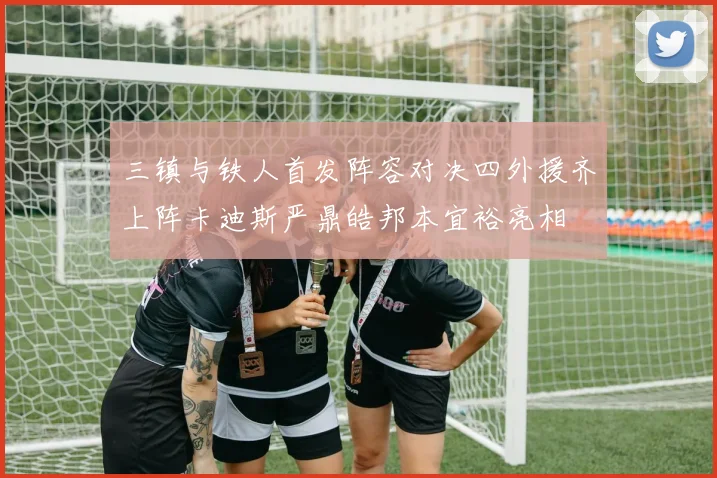 三镇与铁人首发阵容对决四外援齐上阵卡迪斯严鼎皓邦本宜裕亮相