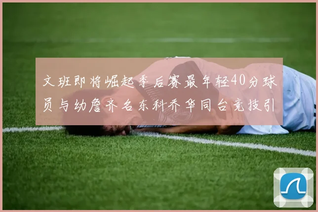 文班即将崛起季后赛最年轻40分球员与幼詹齐名东科乔华同台竞技引关注