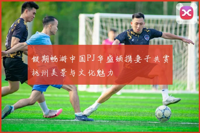 假期畅游中国PJ华盛顿携妻子共赏杭州美景与文化魅力