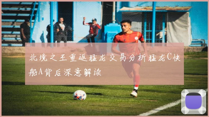 北境之王重返猛龙交易分析猛龙C快船A背后深意解读
