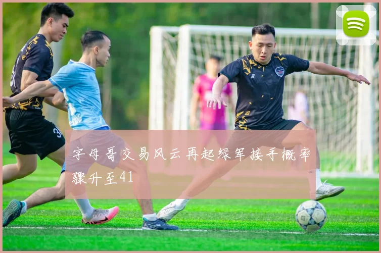 字母哥交易风云再起绿军接手概率骤升至41