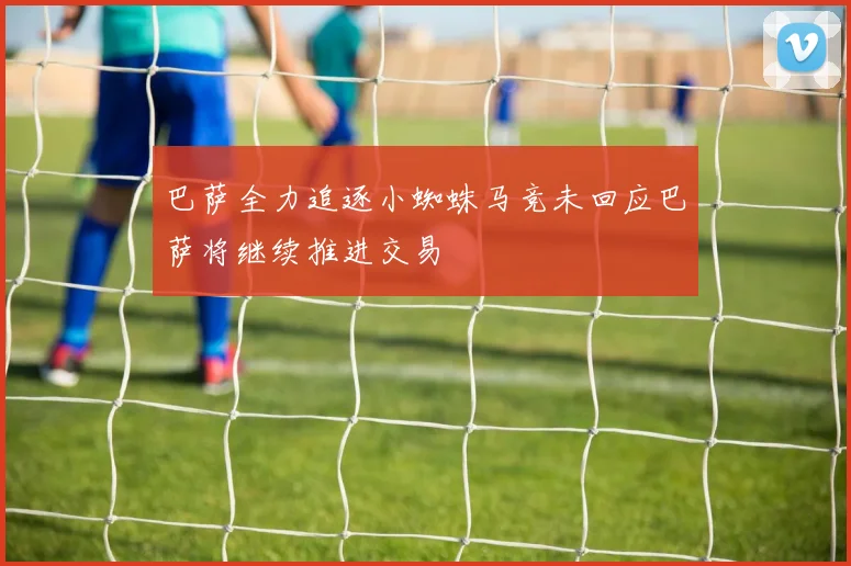 巴萨全力追逐小蜘蛛马竞未回应巴萨将继续推进交易