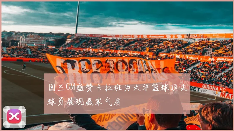 国王GM盛赞卡拉班为大学篮球顶尖球员展现赢家气质