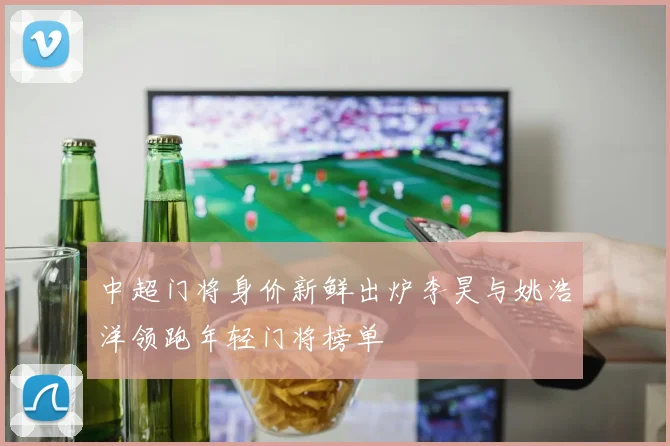 中超门将身价新鲜出炉李昊与姚浩洋领跑年轻门将榜单