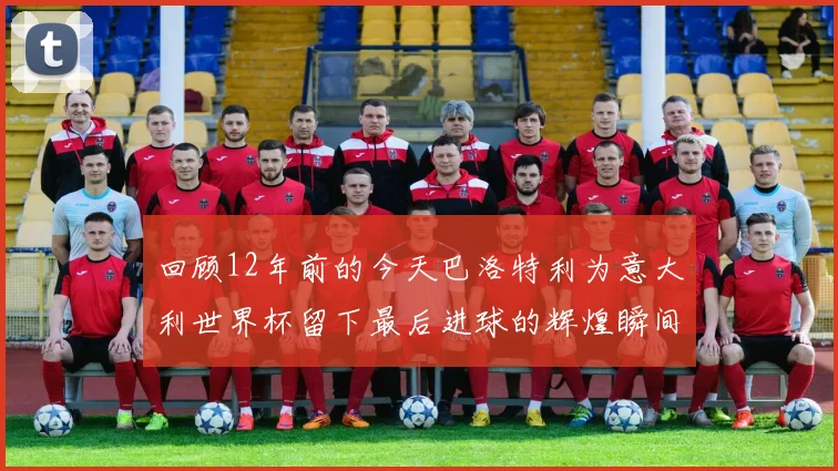 回顾12年前的今天巴洛特利为意大利世界杯留下最后进球的辉煌瞬间